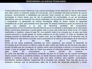 Tradicionalmente al hacer referencia a las nuevas tecnologías se les relaciona con las de información, pero ellas cubren un espectro amplio de invenciones, son el resultado del descubrimiento de nuevos procesos, conocimientos o habilidades que permiten crear inventos en menor tiempo. Las nuevas tecnologías lo mismo tienen que ver con la generación de combustibles, el uso de tecnologías alternativas, que con la invención de nuevos materiales o la renovación de interfaces de comunicación y computación. La generación de nuevas tecnologías refleja en buena medida la capacidad competitiva de un país, pero también sirve para saber de manera indirecta el grado de avance de una nación con respecto a lo que se denomina sociedad del conocimiento. Recientemente el Foro Económico Mundial informó que en lo referente a tecnologías de la información México permanece estancado a escala global, está un poco más arriba de la mitad de los 127 países clasificados o medidos, ocupa el lugar 58, una posición mala si se compara con el peso que tiene nuestra economía a escala global, en donde estamos en el sitio número 14. Esto es resultado del desigual proceso de desarrollo que vive nuestro país, que se refleja incluso en el retroceso que ha tenido México en este terreno al perder nueve posiciones en el índice de tecnologías de la información desde el año 2006 al actual.  Dentro de los varios problemas indicados por dicho organismo, que impiden el desarrollo de tecnologías de la información en México, están los altos costos (las tarifas son las terceras más altas a escala mundial) que aún prevalecen en nuestra nación para conectarse a internet y la misma telefonía celular. A eso se agregan las fallas de Telcel que apenas el miércoles pasado tuvo durante más de siete horas sin comunicación a buena porción de usuarios.  Sin duda que apuntalar un crecimiento sostenido del país en el campo de las nuevas tecnologías implica situarlo como un problema holístico, en donde diversos actores deben “pactar” lo que quieren obtener a mediano plazo y en donde cada uno debe contribuir para lograrlo: universidades, empresarios, partidos políticos, organismos de la sociedad civil, etcétera. Pero más allá de eso es necesario entender que el conocimiento debe ser el pivote del desarrollo productivo y social. REDEFINIENDO LAS NUEVAS TECNOLOGIAS 