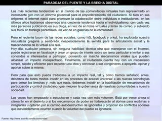 Fuente: http://www.socinfo.com/tic/comunidad PARADOJA DEL PUENTE Y LA BRECHA DIGITAL Las más recientes tendencias en el mundo de las comunidades virtuales han representado un interesante giro con un enorme potencial para el empoderamiento del ciudadano. Si bien en sus orígenes el Internet nació para promover la colaboración entre individuos e instituciones, en los últimos años habíamos observado una creciente tendencia hacia el individualismo, con cada vez más personas publicando en sus blogs, en vez de en foros virtuales y listas de correo, y subiendo sus fotos en fotologs personales, en vez de en galerías de la comunidad.  Pero el reciente boom de las redes sociales, como hi5, facebook y orkut, ha explotado nuestra naturaleza gregaria y sembrado inesperadamente la semilla para la articulación social y la trascendencia de lo virtual a lo real.  Hoy día, cualquier persona, sin ninguna habilidad técnica otra que manejarse con el Internet, puede registrarse en facebook y crear un grupo de interés sobre un tema particular e invitar a sus conocidos o interesados a participar, poniendo en marcha mecanismos virales que pueden alcanzar un impacto insospechado. Finalmente, el ciudadano cuenta hoy con un mecanismo simple, rápido y eficiente para exponer una idea y convocar a sus congéneres a apoyarla, opinar y aportar sobre la misma.  Pero para que esto pueda traducirse a un impacto real, tal y como hemos señalado antes, debemos de todos modos insistir en los procesos de acceso universal a las nuevas tecnologías para cerrar las brechas y, más que nada, debemos insistir en la habilitación de mecanismos de participación y control ciudadano, que mejoren la gobernanza de nuestras comunidades y nuestra sociedad.  Las voces han empezado a escucharse y cada vez con más volumen. Está por verse ahora si clamarán en el desierto o si los mecanismos de poder se fortalecerán al abrirse para recibirlas e integrarlas u optarán por el camino autodestructivo de ignorarlas y propiciar los conflictos sociales que inevitablemente ocurren cuando la voluntad del pueblo es ignorada.  