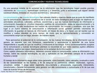 Fuente: http://iteso.mx/~carlosc/pagina/comntci.htm Es una paradoja notable de la sociedad de la información que las tecnologías hagan posible grandes volúmenes de  información , aprendizajes continuos y a distancia, junto a sociedades que siguen siendo subdesarrolladas, limitadas en recursos económicos y  educativos.  La comunicación  y las  nuevas tecnologías  han cobrado interés y vigencia desde que se puso de manifiesto que la comunicación, elemento constitutivo de lo social, es base estratégica para el logro de objetivos en actividades educativas, culturales, políticas, económicas y que las nuevas tecnologías de información y comunicación (basadas en circuitos integrados, satélites de comunicación, redes de telecomunicación y la computadora), no sólo revolucionan los medios de comunicación, los innovan y modifican, sino que dan lugar a un nuevo sistema de comunicación e información social, generan grandes volúmenes de información, la guardan en bancos de información, en bases de datos y lo hacen con tal rapidez que se modifica y vuelve obsoleta en poco tiempo; de modo que su aprovechamiento y conversión en conocimiento exige que se haga, también, de manera rápida.       Para aprovechar el potencial de la comunicación, de las nuevas tecnologías, de la información que se genera, se requiere que nos formemos, capacitemos y aprendamos a aprender de una forma independiente a aquella en que se modifica y evoluciona la tecnología. Estos condicionamientos surgidos de la comunicación y nuevas tecnologías plantean la necesidad de que todos seamos  sujetos alfabetos informáticos , sujetos que sepan desempeñarse en la sociedad de la información.   Como  sujetos alfabetos informáticos,  debemos conocer sobre la comunicación, sobre la información y su manejo, sobre las nuevas tecnologías, su uso y aplicación en los diferentes campos de la actividad humana y social.  El manejo de la información exige saber cómo generarla, cómo buscarla, cómo valorarla y evaluarla a partir de las características de las fuentes, a fin de asegurar su pertinencia, utilidad, objetividad, vigencia, actualidad, validez. Y exige saber registrarla, documentarla y almacenarla, organizarla, interpretarla, transformarla y hacerla transparente, para generar con ella conocimiento o cumunicarla a fin de que sea base de buenas tomas de decisiones.  COMUNICACIÓN Y NUEVAS TECNOLOGIAS 