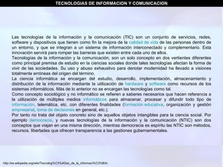TECNOLOGIAS DE INFORMACION Y COMUNICACION Las tecnologías de la información y la comunicación (TIC) son un conjunto de servicios, redes, software y dispositivos que tienen como fin la mejora de la  calidad de vida  de las personas dentro de un entorno, y que se integran a un sistema de información interconectado y complementario. Esta innovación servirá para romper las barreras que existen entre cada uno de ellos. Tecnologías de la información y la comunicación, son un solo concepto en dos vertientes diferentes como principal premisa de estudio en la ciencias sociales donde tales tecnologías afectan la forma de vivir de las sociedades. Su uso y abuso exhaustivo para denotar modernidad ha llevado a visiones totalmente erróneas del origen del término. La ciencia informática se encargan del estudio, desarrollo, implementación, almacenamiento y distribución de la información mediante la utilización de  hardware  y  software  como recursos de los sistemas informáticos. Más de lo anterior no se encargan las tecnologías como tal. Como concepto sociológico y no informático se refieren a saberes necesarios que hacen referencia a la utilización de múltiples medios  informáticos  para almacenar, procesar y difundir todo tipo de  información , telemática, etc. con diferentes finalidades ( formación educativa , organización y gestión  empresarial ,  toma de decisiones  en general, etc.). Por tanto no trata del objeto concreto sino de aquellos objetos intangibles para la ciencia social. Por ejemplo  democracia , y nuevas tecnologías de la información y la comunicación (NTIC) son dos conceptos que viajan en una misma dirección, mientras democracia es espíritu las NTIC son métodos, recursos, libertades que ofrecen transparencia a las gestiones gubernamentales. http://es.wikipedia.org/wiki/Tecnolog%C3%ADas_de_la_informaci%C3%B3n 
