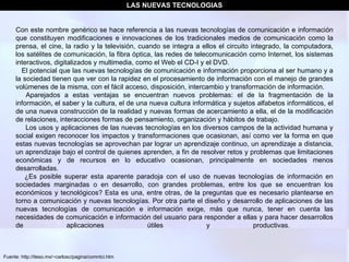 Fuente: http://iteso.mx/~carlosc/pagina/comntci.htm Con este nombre genérico se hace referencia a las nuevas tecnologías de comunicación e información que constituyen modificaciones e innovaciones de los tradicionales medios de comunicación como la prensa, el cine, la radio y la televisión, cuando se integra a ellos el circuito integrado, la computadora, los satélites de comunicación, la fibra óptica, las redes de telecomunicación como Internet, los sistemas interactivos, digitalizados y multimedia, como el Web el CD-I y el DVD.      El potencial que las nuevas tecnologías de comunicación e información proporciona al ser humano y a la sociedad tienen que ver con la rapidez en el procesamiento de información con el manejo de grandes volúmenes de la misma, con el fácil acceso, disposición, intercambio y transformación de información.       Aparejados a estas ventajas se encuentran nuevos problemas: el de la fragmentación de la información, el saber y la cultura, el de una nueva cultura informática y sujetos alfabetos informáticos, el de una nueva construcción de la realidad y nuevas formas de acercamiento a ella, el de la modificación de relaciones, interacciones formas de pensamiento, organización y hábitos de trabajo.        Los usos y aplicaciones de las nuevas tecnologías en los diversos campos de la actividad humana y social exigen reconocer los impactos y transformaciones que ocasionan, así como ver la forma en que estas nuevas tecnologías se aprovechan par lograr un aprendizaje continuo, un aprendizaje a distancia, un aprendizaje bajo el control de quienes aprenden, a fin de resolver retos y problemas que limitaciones económicas y de recursos en lo educativo ocasionan, principalmente en sociedades menos desarrolladas.       ¿Es posible superar esta aparente paradoja con el uso de nuevas tecnologías de información en sociedades marginadas o en desarrollo, con grandes problemas, entre los que se encuentran los económicos y tecnológicos? Esta es una, entre otras, de la preguntas que es necesario plantearse en torno a comunicación y nuevas tecnologías. Por otra parte el diseño y desarrollo de aplicaciones de las nuevas tecnologías de comunicación e información exige, más que nunca, tener en cuenta las necesidades de comunicación e información del usuario para responder a ellas y para hacer desarrollos de aplicaciones útiles y productivas.    LAS NUEVAS TECNOLOGIAS 