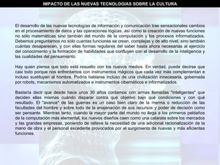 IMPACTO DE LAS NUEVAS TECNOLOGIAS SOBRE LA CULTURA El desarrollo de las nuevas tecnologías de información y comunicación trae sensacionales cambios en el procesamiento de datos y las operaciones lógicas, así como la creación de nuevas funciones no sólo matemáticas sino también del mundo de la computación y los procesos informatizados. Debemos preguntarnos no sólo cuantas funciones se crean, complejas y de alto nivel, sino también cuántas desaparecen, y con ellas formas regulares del saber hasta ahora necesarias al ejercicio del conocimiento y la formación de habilidades que confluyen con el desarrollo de la inteligencia y las cualidades del pensamiento. Hay quien piensa que todo está resuelto con los nuevos medios. En verdad, puede decirse que casi todo porque nos enfrentamos con instrumentos mágicos que cada vez más complementan e incluso sustituyen al hombre. Podría hablarse incluso de una civilización innecesaria, gobernada por robots, mecanismos automatizados e instrumentos cibernéticos e informatizados. Bastaría decir que desde hace unos 30 años contamos con armas llamadas "inteligentes" que deciden ellas mismas cuándo disparar contra qué objetivo bajo qué condiciones y con qué resultado. El "avance" de las guerras es un caso bien claro de la merma o reducción de las facultades del hombre y sobre todo de la enajenación de sus recursos y poder de decisión como ser pensante. Mientras tanto, cuando la mayor parte del mundo no llega a los primeros peldaños de la computación más elemental, los nuevos diseños caen como una catarata sobre los mercados y las grandes empresas, poniendo de relieve la necesidad de una adicional racionalización de la mano de obra y el personal excedente provocados por el surgimiento de nuevas y más eficientes funciones. 