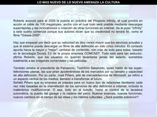 LO MAS NUEVO DE LO NUEVO AMENAZA LA CULTURA Roberts anunció para el 2009 la puesta en práctica del Proyecto Infinity, el cual pondrá en acción el cable de 100 megabytes, ancho con el cual todo será posible mediante descargas superrápidas y las innovaciones o creación de otras funciones en internet. Se le puso "infinity" a este sueño comercial porque sus autores dicen que su creatividad no tendrá fin, como el filme "Odisea 2000". Hay que empezar por decir que su velocidad es diez veces mayor que los servicios actuales y que el sistema puede descargar un filme de alta definición en sólo cinco minutos. El contexto apunta hacia la mayor y "mejor" cantidad de contenido, con más de todo para todos, basado en la tecnología Docsis 3.0 de la propia empresa COMCAST. Todo esto será tan seductor, afirma Roberts, que los usuarios no querrán levantarse jamás del asiento, sometidos totalmente a las imágenes comerciales y las películas. También estaba el presidente de Panasonic, Tashihiro Sakamoto, quien habló de las super-televisiones planas, las que piran apoderándose de los mercados por su tamaño y capacidad de alta definición. Por su parte, José Piñero, jefe de mercadotecnica de Microsoft, se refirió a un aspecto central de los medios, llamado a transformar el futuro. Señaló Piñero que su empresa se prepara para un nuevo tipo de relaciones familiares cada vez más basadas en la interrelación de los servicios de alta definición e internet, incluida la inalámbrica multifuncional. O sea, todo en el bolsillo, hasta el control de la lavadora automática, la puerta del garage y la cadena del perro. Nuevos avances, nuevas funciones, nuevos cambios en el campo de las ideas y los hábitos culturales. ¿Será posible sobrevivir? 