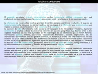 El  desarrollo  tecnológico – Internet ,  comunicaciones  móviles,  banda ancha ,  satélites ,  microondas , etc.– está produciendo cambios significativos en la  estructura  económica y social, y en el conjunto de las relaciones sociales. La  información  se ha convertido en el eje promotor de cambios sociales, económicos y culturales. El auge de las  telecomunicaciones  ha producido una transformación de las tecnologías de la  información  y de  la comunicación , cuyo impacto ha afectado a todos los sectores de la  economía  y de la  sociedad . La expansión de  redes  informáticas ha hecho posible la universalización de los intercambios y relaciones, al poner en  comunicación  a amplios sectores de ciudadanos residentes en espacios geográficos muy distantes entre sí. Los espacios nacionales se han visto superados por las tecnologías de las información que no tienen fronteras: informaciones  políticas , militares, económicas –especialmente financieras–, sociales, empresariales, etc. se intercambian y se transmiten cada día por todo el mundo, de manera que nuestra vida está condicionada en cada momento por lo que está sucediendo a miles de kilómetros de distancia. Cualquier acontecimiento político o económico ocurrido en un país puede tener una repercusión importante en la actividad económica de otras naciones. La subida de los tipos de  interés  en  Estados Unidos , por ejemplo, afecta al  precio  del  dinero  en  Europa  y, consiguientemente, a la liquidez monetaria de los ciudadanos, y por tanto, a sus posibilidades de  consumo  y bienestar. La información ha contribuido a que los acontecimientos que se suceden a  escala  mundial, continental o nacional nos resulten más cercanos, y que la idea de la "aldea global" de MacLuhan se vaya haciendo realidad. Nuestra visión del mundo está adquiriendo una nueva dimensión por encima de países, comunidades y localidades, lo mismo que le sucede a las  empresas . Estamos ante un nuevo  modelo  social, la " sociedad  globalizada", en el que las fronteras desaparecen en beneficio de los intercambios de ideas, mensajes,  productos ,  servicios , personas... Fuente: http://www.monografias.com/trabajos15/nvas-tecnologias/nvas-tecnologias.shtml NUEVAS TECNOLOGIAS 