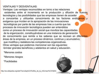 VENTAJAS Y DESVENTAJAS: Ventajas: Las ventajas reconocibles en torno a las relaciones existentes entre el incremento en la producción y difusión de nuevas tecnologías y las posibilidades que las empresas tienen de acceder  a conocerlas y utilizarlas conocimiento de los factores endógenos y exógenos que inciden en la apropiación de las innovaciones tecnológicas por parte de las empresas trae a cuenta que los  procesos de innovación tecnológica pueden ser entendidos  como un proceso de innovación social que moviliza las capacidades de la organización, constituyéndose en una instancia de generación  de conocimiento que remite a los saberes que se recrean en diferentes áreas de la empresa, en un proceso dinámico, continuo y acumulativo; que modifica y reelabora las competencias organizativas. Otras ventajas que podemos mencionar son las siguientes: brindar grandes beneficios y adelantos en salud y educación. *Menores costos *Menores riesgos  *Facilidades  http://es.wikipedia.org/wiki/Tecnolog%C3%ADa_de_la_informaci%C3%B3n 