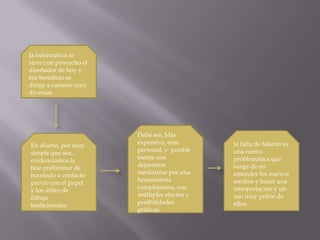 la informática se sirve con provecho el diseñador de hoy y ese beneficio se dirige a campos muy diversos.Debe ser, Más expresivo, más personal, y  posiblemente nos dejaremos mediatizar por una herramienta complejísima, con múltiples efectos y posibilidades gráficas.la falta de talento es una nueva problemática que surge de no entender los nuevos medios y hacer una interpretación y un uso muy pobre de ellos.En diseño, por muy simple que sea, evidenciamos la fase preliminar de bocetado o contacto previo con el papel y los útiles de dibujo tradicionales.