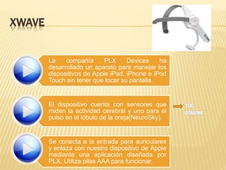 XWAVE
La compañía PLX Devices ha
desarrollado un aparato para manejar los
dispositivos de Apple iPad, iPhone e iPod
Touch sin tener que tocar su pantalla.
El dispositivo cuenta con sensores que
miden la actividad cerebral y uno para el
pulso en el lóbulo de la oreja(NeuroSky).
Se conecta a la entrada para auriculares
y enlaza con nuestro dispositivo de Apple
mediante una aplicación diseñada por
PLX. Utiliza pilas AAA para funcionar.
 