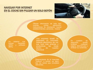 NAVEGAR POR INTERNET
EN EL COCHE SIN PULSAR UN SOLO BOTÓN
Una empresa israelí ha
patentado un innovador
sistema electrónico de voz
que hará más amenas y
productivas las horas
dentro de nuestro
automóvil
Ofrecer información de todo tipo:
noticias, correo electrónico,
instrucciones de orientación, buscar
establecimientos, personas, música.
En cuestión de
segundos, puede
localizar cualquier
página, desmenuzar y
analizar su contenido,
Desprenderse de lo inservible
"traducir" a sonido ,es decir,
leer los textos que considere
relevantes .
Un sistema que
incluye hardware
(20%) y software
(80%)
 