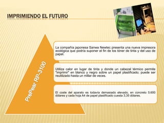 IMPRIMIENDO EL FUTURO
La compañía japonesa Sanwa Newtec presenta una nueva impresora
ecológica que podría suponer el fin de los tóner de tinta y del uso de
papel.
Utiliza calor en lugar de tinta y donde un cabezal térmico permite
"imprimir" en blanco y negro sobre un papel plastificado; puede ser
reutilizado hasta un millar de veces.
El coste del aparato es todavía demasiado elevado, en concreto 5.600
dólares y cada hoja A4 de papel plastificado cuesta 3,35 dólares.
 