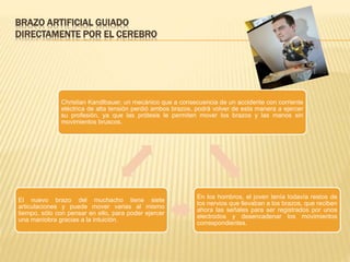 BRAZO ARTIFICIAL GUIADO
DIRECTAMENTE POR EL CEREBRO
Christian Kandlbauer, un mecánico que a consecuencia de un accidente con corriente
eléctrica de alta tensión perdió ambos brazos, podrá volver de esta manera a ejercer
su profesión, ya que las prótesis le permiten mover los brazos y las manos sin
movimientos bruscos.
En los hombros, el joven tenía todavía restos de
los nervios que llevaban a los brazos, que reciben
ahora las señales para ser registrados por unos
electrodos y desencadenar los movimientos
correspondientes.
El nuevo brazo del muchacho tiene siete
articulaciones y puede mover varias al mismo
tiempo, sólo con pensar en ello, para poder ejercer
una maniobra gracias a la intuición.
 