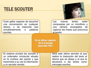TELE SCOUTER
Unas gafas capaces de escuchar
una conversación en cualquier
idioma, y de traducirla casi
simultáneamente a palabras
escritas.
Será este último servidor el que
realice la traducción del texto al
idioma que se desea y el que la
devolverá a las lentes como
mensajes escritos.
El sistema enviará los sonidos a
un ordenador minúsculo situado
en la muñeca del oyente y que
transmitirá a su vez la información
a un servidor remoto.
Las nuevas lentes están
compuestas por un micrófono y
una cámara encargados de
capturar las frases que pronuncia
el orador
 