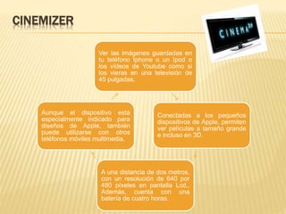 CINEMIZER
Ver las imágenes guardadas en
tu teléfono Iphone o un Ipod o
los vídeos de Youtube como si
los vieras en una televisión de
45 pulgadas.
Conectadas a los pequeños
dispositivos de Apple, permiten
ver películas a tamaño grande
e incluso en 3D.
A una distancia de dos metros,
con un resolución de 640 por
480 píxeles en pantalla Lcd.,
Además, cuenta con una
batería de cuatro horas.
Aunque el dispositivo está
especialmente indicado para
diseños de Apple, también
puede utilizarse con otros
teléfonos móviles multimedia.
 