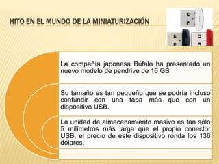 HITO EN EL MUNDO DE LA MINIATURIZACIÓN
La compañía japonesa Búfalo ha presentado un
nuevo modelo de pendrive de 16 GB
Su tamaño es tan pequeño que se podría incluso
confundir con una tapa más que con un
dispositivo USB.
La unidad de almacenamiento masivo es tan sólo
5 milímetros más larga que el propio conector
USB, el precio de este dispositivo ronda los 136
dólares.
 
