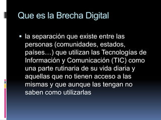 Que es la Brecha Digitalla separación que existe entre las personas (comunidades, estados, países…) que utilizan las Tecnologías de Información y Comunicación (TIC) como una parte rutinaria de su vida diaria y aquellas que no tienen acceso a las mismas y que aunque las tengan no saben como utilizarlas