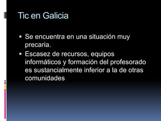 Tic en GaliciaSe encuentra en una situación muy precaria.Escasez de recursos, equipos informáticos y formación del profesorado es sustancialmente inferior a la de otras comunidades
