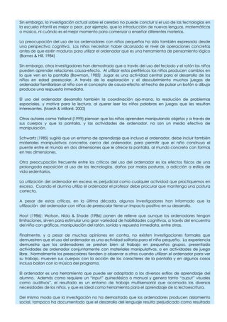 Sin embargo, la investigación actual sobre el cerebro no puede concluir si el uso de las tecnologías en
la escuela infantil es mejor o peor, por ejemplo, que la introducción de nuevas lenguas, matemáticas
o música, ni cuándo es el mejor momento para comenzar a enseñar diferentes materias.

La preocupación del uso de los ordenadores con niños pequeños ha sido también expresada desde
una perspectiva cognitiva. Los niños necesitan haber alcanzado el nivel de operaciones concretas
antes de que estén maduros para utilizar el ordenador que es una herramienta de pensamiento lógico
(Barnes & Hill, 1984)

Sin embargo, otros investigadores han demostrado que a través del uso del teclado y el ratón los niños
pueden aprender relaciones causa-efecto. Al utilizar estos periféricos los niños producen cambios en
lo que ven en la pantalla (Bowman, 1985) Jugar es una actividad central para el desarrollo de los
niños en edad preescolar. A través de la exploración y el descubrimiento muchos juegos de
ordenador familiarizan al niño con el concepto de causa-efecto: el hecho de pulsar un botón o dibujo
produce una respuesta inmediata.

El uso del ordenador desarrolla también la coordinación ojo-mano, la resolución de problemas
espaciales, y motiva para la lectura, al querer leer los niños palabras en juegos que les resultan
interesantes. (Marsh & Millard, 2000)

Otros autores como Yelland (1999) piensan que los niños aprenden manipulando objetos y a través de
sus cuerpos y que la pantalla, y las actividades de ordenador, no son un medio efectivo de
manipulación.

Schwartz (1985) sugirió que un entorno de aprendizaje que incluya el ordenador, debe incluir también
materiales manipulativos concretos cerca del ordenador, para permitir que el niño construya el
puente entre el mundo en dos dimensiones que le ofrece la pantalla, al mundo concreto con formas
en tres dimensiones.

Otra preocupación frecuente entre los críticos del uso del ordenador es los efectos físicos de una
prolongada exposición al uso de las tecnologías, daños por malas posturas, o adicción a estilos de
vida sedentarios.

La utilización del ordenador en exceso es perjudicial como cualquier actividad que practiquemos en
exceso. Cuando el alumno utiliza el ordenador el profesor debe procurar que mantenga una postura
correcta.

A pesar de estas críticas, en la última década, algunos investigadores han informado que la
utilización del ordenador con niños de preescolar tiene un impacto positivo en su desarrollo.

Hoot (1986); Watson, Nida & Shade (1986) ponen de relieve que aunque los ordenadores tengan
limitaciones, sirven para estimular una gran variedad de habilidades cognitivas, a través del encuentro
del niño con gráficos, manipulación del ratón, sonido y repuesta inmediata, entre otras.

Finalmente, y a pesar de muchas opiniones en contra, no existen investigaciones formales que
demuestren que el uso del ordenador es una actividad solitaria para el niño pequeño. La experiencia
demuestra que los ordenadores se prestan bien al trabajo en pequeños grupos, presentado
actividades de ordenador conjuntamente con materiales manipulativos, o en actividades de juego
libre. Normalmente los preescolares tienden a observar a otros cuando utilizan el ordenador para ver
su trabajo, mueven sus cuerpos con la acción de los caracteres de la pantalla y en algunos casos
incluso bailan con la música del programa.

El ordenador es una herramienta que puede ser adaptada a los diversos estilos de aprendizaje del
alumno. Además como requiere un “input” quinestésico o manual y genera tanto “ouput” visuales
como auditivos”, el resultado es un entorno de trabajo multisensorial que acomoda las diversas
necesidades de los niños, y que es ideal como herramienta para el aprendizaje de la lectoescritura.

Del mismo modo que la investigación no ha demostrado que los ordenadores producen aislamiento
social, tampoco ha documentado que el desarrollo del lenguaje resulta perjudicado como resultado
 