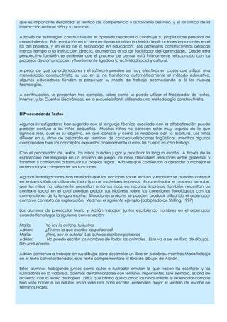 que es importante desarrollar el sentido de competencia y autonomía del niño, y el rol crítico de la
interacción entre el niño y su entorno.

A través de estrategias constructivistas, el aprendiz desarrolla o construye su propia base personal de
conocimientos. Esta evolución en la perspectiva educativa ha tenido implicaciones importantes en el
rol del profesor, y en el rol de la tecnología en educación. Los profesores constructivistas dedican
menos tiempo a la instrucción directa, asumiendo el rol de facilitador del aprendizaje. Desde esta
perspectiva también se entiende que el proceso de pensar está íntimamente relacionado con los
procesos de comunicación y fuertemente ligado a la actividad social y cultural.

A pesar de que los ordenadores y el software pueden ser muy efectivos en clases que utilizan una
metodología constructivista, su uso en sí, no transforma automáticamente el método educativo,
algunos educadores tienden a perpetuar su modo de trabajo acomodando a él las nuevas
tecnologías.

A continuación, se presentan tres ejemplos, sobre como se puede utilizar el Procesador de textos,
Internet, y los Cuentos Electrónicos, en la escuela infantil utilizando una metodología constructivista.


El Procesador de Textos

Algunos investigadores han sugerido que el lenguaje técnico asociado con la alfabetización puede
parecer confuso a los niños pequeños. Muchos niños no parecen estar muy seguros de lo que
significa leer, cuál es su objetivo, en qué consiste y cómo se relaciona con la escritura. Los niños
difieren en su ritmo de desarrollo en términos de conceptualizaciones lingüísticas, mientras algunos
comprenden bien los conceptos expuestos anteriormente a otros les cuesta mucho trabajo.

Con el procesador de textos, los niños pueden jugar y practicar la lengua escrita. A través de la
exploración del lenguaje en un entorno de juego, los niños descubren relaciones entre grafemas y
fonemas y comienzan a formular sus propias reglas. A la vez que comienzan a aprender a manejar el
ordenador y a comprender sus funciones.

Algunas investigaciones han revelado que las nociones sobre lectura y escritura se pueden construir
en entornos lúdicos utilizando todo tipo de materiales impresos. Para estimular el proceso, se sabe,
que los niños no solamente necesitan entornos ricos en recursos impresos, también necesitan un
contexto social en el cual puedan probar sus hipótesis sobre las conexiones fonológicas con las
convenciones de la lengua escrita. Situaciones similares se pueden producir utilizando el ordenador
como un contexto de exploración. Veamos el siguiente ejemplo (adaptado de Shilling, 1997)

Los alumnos de preescolar María y Adrián trabajan juntos escribiendo nombres en el ordenador
cuando tiene lugar la siguiente conversación:

María:         Yo soy la autora, tu ilustras
Adrián:        ¿Tú eres la que escribe las palabras?
María:         ¡Pero, soy la autora! Las autoras escriben palabras
Adrián:         No puedo escribir los nombres de todos los animales. Esto va a ser un libro de dibujos.
Dibujaré el resto.

Adrián comienza a trabajar en sus dibujos para desarrollar un libro sin palabras, mientras María trabaja
en el texto con el ordenador, este texto complementará el libro de dibujos de Adrián.

Estos alumnos trabajando juntos como autor e ilustrador emulan lo que hacen los escritores y los
ilustradores en la vida real, además de familiarizarse con términos importantes. Este ejemplo, estaría de
acuerdo con la teoría de Papert (1980) que afirma que cuando los niños utilizan el ordenador como lo
han visto hacer a los adultos en la vida real para escribir, entienden mejor el sentido de escribir en
términos reales.
 