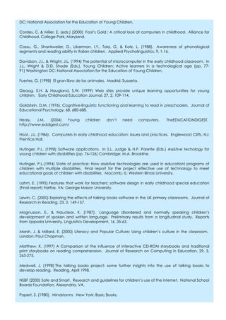 DC: National Association for the Education of Young Children.

Cordes, C. & Miller, E. (eds.) (2000) Fool’s Gold : A critical look at computers in childhood. Alliance for
Childhood, College Park, Maryland.

Cossu, G., Shankweiler, D., Liberman, I.Y., Tola, G. & Katz, L. (1988). Awareness of phonological
segments and reading ability in Italian children. Applied Psycholinguistics, 9, 1-16.

Davidson, J.I., & Wright, J.L. (1994) The potential of microcomputer in the early childhood classroom. In
J.L. Wright & D.D. Shade (Eds.), Young Children: Active learners in a technological age (pp. 77-
91) Washington DC: National Association for the Education of Young Children.

Fuertes, G. (1998) El gran libro de los animales. Madrid: Susaeta.

Gerzog, E.H. & Haugland, S.W. (1999) Web sites provide unique learning opportunities for young
children. Early Childhood Education Journal, 27, 2, 109-114.

Goldstein, D.M. (1976). Cognitive-linguistic functioning and learning to read in preschoolers. Journal of
Educational Psychology, 68, 680-688.

Healy,   J.M.  (2004)  Young         children    don’t    need       computers.   TheEDUCATIONDIGEST.
http://www.eddigest.com/

Hoot, J.L. (1986). Computers in early childhood education: Issues and practices. Englewood Cliffs, NJ:
Prentice Hall.

Hutinger, P.L. (1998) Software applications. In S.L. Judge & H.P. Parette (Eds.) Assistive techology for
young children with disabilities (pp. 76-126) Cambridge: M.A. Brookline.

Hutinger, P.L.(1994) State of practice: How assistive technologies are used in educationl programs of
children with multiple disabilities. Final report for the project effective use of technology to meet
educational goals of children with disabilities. Macomb, IL: Western Illinois University.

Lahm, E. (1995) Features that work for teachers: software design in early childhood special education
(Final report) Fairfax, VA: George Mason University.

Lewin, C. (2000) Exploring the effects of talking books software in the UK primary classrooms. Journal of
Research in Reading, 23, 2, 149-157.

Magnusson, E., & Nauclear, K. (1987). Language disordered and normally speaking children’s
development of spoken and written language. Preliminary results from a longitudinal study. Reports
from Uppsala University, Linguistics Development, 16, 35-63.

Marsh, J. & Millard, E. (2000) Literacy and Popular Culture: Using children’s culture in the classroom.
London: Paul Chapman.

Matthew, K. (1997) A Comparison of the influence of interactive CD-ROM storybooks and traditional
print storybooks on reading comprehension. Journal of Research on Computing in Education, 29, 3,
263-275.

Medwell, J. (1998) The talking books project: some further insights into the use of talking books to
develop reading. Reading, April 1998.

NSBF (2000) Safe and Smart. Research and guidelines for children’s use of the internet. National School
Boards Foundation, Alexandria, VA.

Papert, S. (1980). Mindstorms. New York: Basic Books.
 
