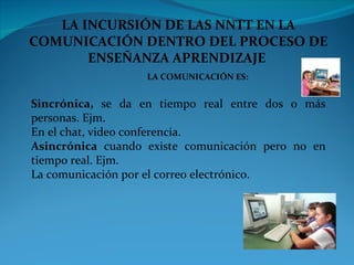 LA INCURSIÓN DE LAS NNTT EN LA COMUNICACIÓN DENTRO DEL PROCESO DE ENSEÑANZA APRENDIZAJE  LA COMUNICACIÓN ES: Sincrónica,  se da en tiempo real entre dos o más personas. Ejm.  En el chat, video conferencia.  Asincrónica  cuando existe comunicación pero no en tiempo real. Ejm. La comunicación por el correo electrónico. 