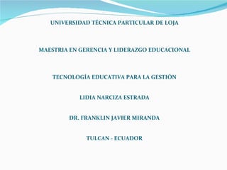 UNIVERSIDAD TÉCNICA PARTICULAR DE LOJA MAESTRIA EN GERENCIA Y LIDERAZGO EDUCACIONAL TECNOLOGÍA EDUCATIVA PARA LA GESTIÓN LIDIA NARCIZA ESTRADA DR. FRANKLIN JAVIER MIRANDA TULCAN - ECUADOR 