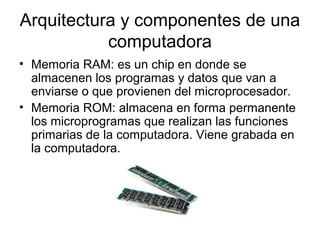 Arquitectura y componentes de una
           computadora
• Memoria RAM: es un chip en donde se
  almacenen los programas y datos que van a
  enviarse o que provienen del microprocesador.
• Memoria ROM: almacena en forma permanente
  los microprogramas que realizan las funciones
  primarias de la computadora. Viene grabada en
  la computadora.
 
