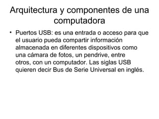 Arquitectura y componentes de una
           computadora
• Puertos USB: es una entrada o acceso para que
  el usuario pueda compartir información
  almacenada en diferentes dispositivos como
  una cámara de fotos, un pendrive, entre
  otros, con un computador. Las siglas USB
  quieren decir Bus de Serie Universal en inglés.
 