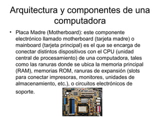 Arquitectura y componentes de una
           computadora
• Placa Madre (Motherboard): este componente
  electrónico llamado motherboard (tarjeta madre) o
  mainboard (tarjeta principal) es el que se encarga de
  conectar distintos dispositivos con el CPU (unidad
  central de procesamiento) de una computadora, tales
  como las ranuras donde se ubica la memoria principal
  (RAM), memorias ROM, ranuras de expansión (slots
  para conectar impresoras, monitores, unidades de
  almacenamiento, etc.), o circuitos electrónicos de
  soporte.
 
