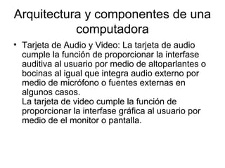 Arquitectura y componentes de una
           computadora
• Tarjeta de Audio y Video: La tarjeta de audio
  cumple la función de proporcionar la interfase
  auditiva al usuario por medio de altoparlantes o
  bocinas al igual que integra audio externo por
  medio de micrófono o fuentes externas en
  algunos casos.
  La tarjeta de video cumple la función de
  proporcionar la interfase gráfica al usuario por
  medio de el monitor o pantalla.
 