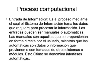 Proceso computacional
• Entrada de Información: Es el proceso mediante
  el cual el Sistema de Información toma los datos
  que requiere para procesar la información. Las
  entradas pueden ser manuales o automáticas.
  Las manuales son aquellas que se proporcionan
  en forma directa por el usuario, mientras que las
  automáticas son datos o información que
  provienen o son tomados de otros sistemas o
  módulos. Esto último se denomina interfases
  automáticas.
 