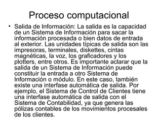 Proceso computacional
• Salida de Información: La salida es la capacidad
  de un Sistema de Información para sacar la
  información procesada o bien datos de entrada
  al exterior. Las unidades típicas de salida son las
  impresoras, terminales, diskettes, cintas
  magnéticas, la voz, los graficadores y los
  plotters, entre otros. Es importante aclarar que la
  salida de un Sistema de Información puede
  constituir la entrada a otro Sistema de
  Información o módulo. En este caso, también
  existe una interfase automática de salida. Por
  ejemplo, el Sistema de Control de Clientes tiene
  una interfase automática de salida con el
  Sistema de Contabilidad, ya que genera las
  pólizas contables de los movimientos procesales
  de los clientes.
 
