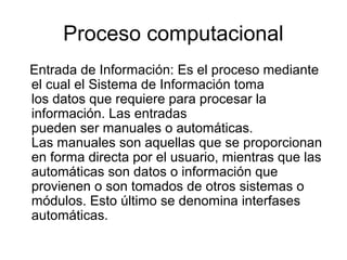 Proceso computacional
Entrada de Información: Es el proceso mediante
el cual el Sistema de Información toma
los datos que requiere para procesar la
información. Las entradas
pueden ser manuales o automáticas.
Las manuales son aquellas que se proporcionan
en forma directa por el usuario, mientras que las
automáticas son datos o información que
provienen o son tomados de otros sistemas o
módulos. Esto último se denomina interfases
automáticas.
 