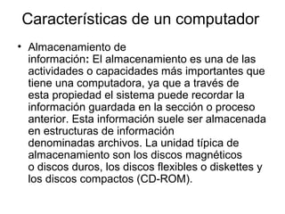 Características de un computador
• Almacenamiento de
  información: El almacenamiento es una de las
  actividades o capacidades más importantes que
  tiene una computadora, ya que a través de
  esta propiedad el sistema puede recordar la
  información guardada en la sección o proceso
  anterior. Esta información suele ser almacenada
  en estructuras de información
  denominadas archivos. La unidad típica de
  almacenamiento son los discos magnéticos
  o discos duros, los discos flexibles o diskettes y
  los discos compactos (CD-ROM).
 