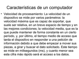 Características de un computador
• Velocidad de procesamiento: La velocidad de un
  dispositivo se mide por varios parámetros: la
  velocidad máxima que es capaz de soportar, que
  suele ser relativa, en un breve espacio de tiempo y en
  las mejores condiciones; la velocidad media, que es la
  que puede mantener de forma constante en un cierto
  período, y, por último, el tiempo medio de acceso que
  tarda el dispositivo en responder a una petición de
  información debido a que debe empezar a mover sus
  piezas, a girar y buscar el dato solicitado. Este tiempo
  se mide en milisegundos (ms), y cuanto menor sea
  esta cifra más rápido será el acceso a los datos.
 