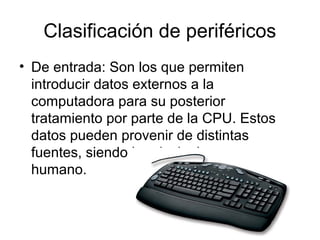 Clasificación de periféricos
• De entrada: Son los que permiten
  introducir datos externos a la
  computadora para su posterior
  tratamiento por parte de la CPU. Estos
  datos pueden provenir de distintas
  fuentes, siendo la principal , un ser
  humano.
 