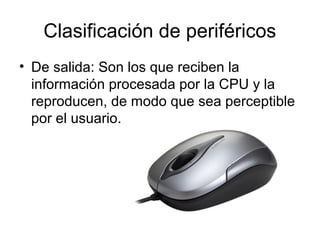 Clasificación de periféricos
• De salida: Son los que reciben la
  información procesada por la CPU y la
  reproducen, de modo que sea perceptible
  por el usuario.
 