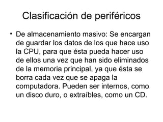 Clasificación de periféricos
• De almacenamiento masivo: Se encargan
  de guardar los datos de los que hace uso
  la CPU, para que ésta pueda hacer uso
  de ellos una vez que han sido eliminados
  de la memoria principal, ya que ésta se
  borra cada vez que se apaga la
  computadora. Pueden ser internos, como
  un disco duro, o extraíbles, como un CD.
 