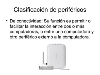 Clasificación de periféricos
• De conectividad: Su función es permitir o
  facilitar la interacción entre dos o más
  computadoras, o entre una computadora y
  otro periférico externo a la computadora.
 