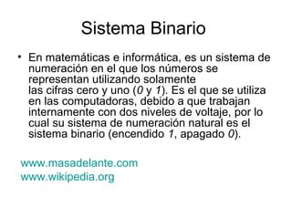 Sistema Binario
• En matemáticas e informática, es un sistema de
  numeración en el que los números se
  representan utilizando solamente
  las cifras cero y uno (0 y 1). Es el que se utiliza
  en las computadoras, debido a que trabajan
  internamente con dos niveles de voltaje, por lo
  cual su sistema de numeración natural es el
  sistema binario (encendido 1, apagado 0).

www.masadelante.com
www.wikipedia.org
 