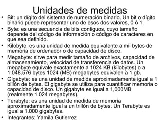 Unidades de medidas
• Bit: un dígito del sistema de numeración binario. Un bit o dígito
  binario puede representar uno de esos dos valores, 0 ó 1.
• Byte: es una secuencia de bits contiguos, cuyo tamaño
  depende del código de información o código de caracteres en
  que sea definido.
• Kilobyte: es una unidad de medida equivalente a mil bytes de
  memoria de ordenador o de capacidad de disco.
• Megabyte: sirve para medir tamaño de archivos, capacidad de
  almacenamiento, velocidad de transferencia de datos. Un
  megabyte equivale exactamente a 1024 KB (kilobytes) o a
  1.048.576 bytes.1024 (MB) megabytes equivalen a 1 gb.
• Gigabyte: es una unidad de medida aproximadamente igual a 1
  billón de bytes. El gigabyte se utiliza para cuantificar memoria o
  capacidad de disco. Un gigabyte es igual a 1,000MB
  (realmente 1.024 megabytes).
• Terabyte: es una unidad de medida de memoria
  aproximadamente igual a un trillón de bytes. Un Terabyte es
  igual a 1.000 gigabytes.
• Integrantes: Yamila Gutierrez
 