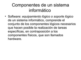 Componentes de un sistema
          informático
• Software: equipamiento lógico o soporte lógico
  de un sistema informático, comprende el
  conjunto de los componentes lógicos necesarios
  que hacen posible la realización de tareas
  específicas, en contraposición a los
  componentes físicos, que son llamados
  hardware.
 