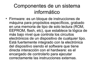 Componentes de un sistema
           informático
• Firmware: es un bloque de instrucciones de
  máquina para propósitos específicos, grabado
  en una memoria de tipo de solo lectura (ROM,
  EEPROM, flash, etc), que establece la lógica de
  más bajo nivel que controla los circuitos
  electrónicos de un dispositivo de cualquier tipo.
  Está fuertemente integrado con la electrónica
  del dispositivo siendo el software que tiene
  directa interacción con el hardware: es el
  encargado de controlarlo para ejecutar
  correctamente las instrucciones externas.
 