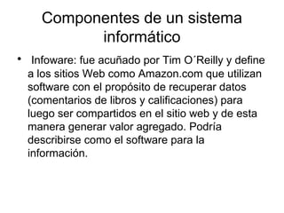 Componentes de un sistema
          informático
• Infoware: fue acuñado por Tim O´Reilly y define
  a los sitios Web como Amazon.com que utilizan
  software con el propósito de recuperar datos
  (comentarios de libros y calificaciones) para
  luego ser compartidos en el sitio web y de esta
  manera generar valor agregado. Podría
  describirse como el software para la
  información.
 