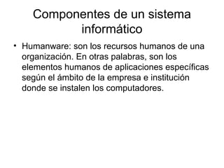 Componentes de un sistema
          informático
• Humanware: son los recursos humanos de una
  organización. En otras palabras, son los
  elementos humanos de aplicaciones específicas
  según el ámbito de la empresa e institución
  donde se instalen los computadores.
 