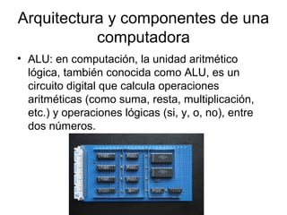 Arquitectura y componentes de una
           computadora
• ALU: en computación, la unidad aritmético
  lógica, también conocida como ALU, es un
  circuito digital que calcula operaciones
  aritméticas (como suma, resta, multiplicación,
  etc.) y operaciones lógicas (si, y, o, no), entre
  dos números.
 