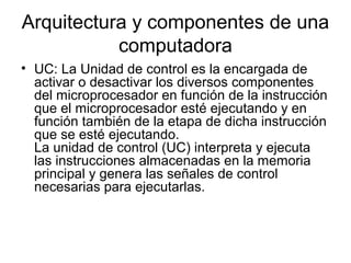 Arquitectura y componentes de una
           computadora
• UC: La Unidad de control es la encargada de
  activar o desactivar los diversos componentes
  del microprocesador en función de la instrucción
  que el microprocesador esté ejecutando y en
  función también de la etapa de dicha instrucción
  que se esté ejecutando.
  La unidad de control (UC) interpreta y ejecuta
  las instrucciones almacenadas en la memoria
  principal y genera las señales de control
  necesarias para ejecutarlas.
 