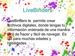  LiveBinders 
• LiveBinders te permite crear
  archivos digitales, donde tengas tu
  información ordenada de una manera
  fácil de hacer y fácil de navegar. Es
  útil para muchas edades y
  habilidades.
 