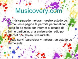  Musicovery.com 
• La música puede mejorar nuestro estado de
  ánimo , esta pagina te permite personalizar una
  estación de radio por Internet al estado de
  ánimo particular, una emisora ​de radio por
  Internet que alojan SIN irritante.
• Puede servir para crear y mejorar, un estado de
  ánimo aula.
 