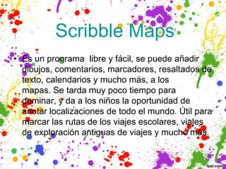  Scribble           Maps
• Es un programa libre y fácil, se puede añadir
  dibujos, comentarios, marcadores, resaltados de
  texto, calendarios y mucho más, a los
  mapas. Se tarda muy poco tiempo para
  dominar, y da a los niños la oportunidad de
  anotar localizaciones de todo el mundo. Útil para
  marcar las rutas de los viajes escolares, viajes
  de exploración antiguas de viajes y mucho más.
 