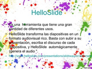  HelloSlide
• Es una herramienta que tiene una gran
  cantidad de diferentes usos. 
• HelloSlide transforma las diapositivas en un
  formato audiovisual rico. Basta con subir a su
  presentación, escriba el discurso de cada
  diapositiva, y HelloSlide automágicamente
  (genera el audio ".
• http://www.helloslide.com/presentations/skbtwaqinr/decoracio
 