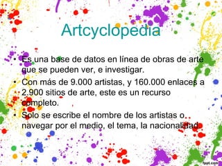 Artcyclopedia
• Es una base de datos en línea de obras de arte
  que se pueden ver, e investigar.
• Con más de 9.000 artistas, y 160.000 enlaces a
  2.900 sitios de arte, este es un recurso
  completo.
• Solo se escribe el nombre de los artistas o
  navegar por el medio, el tema, la nacionalidad.
 